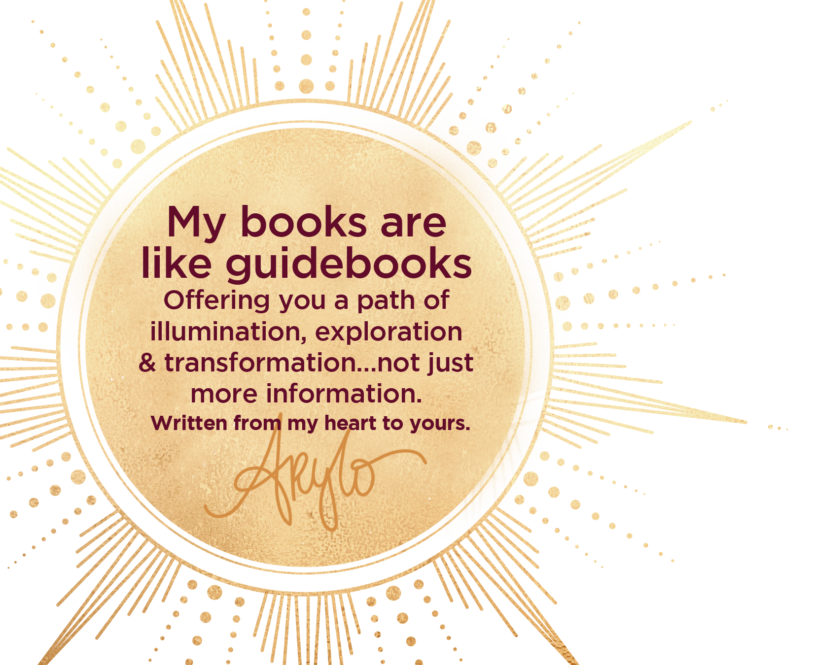 My books are like guidebooks. Offering you a path of illumination, exploration & transformation... not just more information. Written from my heart to yours. Christine Arylo